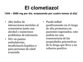 El clometiazol
1344 – 2680 mg por dia, empezando por cuatro tomas al día)
• Alto índice de
interacciones mortales al
consumirse junto con
alcohol y numerosos
problemas de tolerancia
• NO: en pautas
ambulatorias,
insuficiencia hepática o
para personas de edad
avanzada
• Puede influir
positivamente en el riesgo
de alta prematura en
pacientes ingresados; esto
podría ser una
consecuencia de las
propiedades psicoactivas
de la droga que lleva a un
refuerzo positivo
 