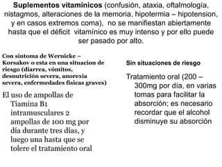 Suplementos vitamínicos (confusión, ataxia, oftalmología,
nistagmos, alteraciones de la memoria, hipotermia – hipotension,
y en casos extremos coma), no se manifiestan abiertamente
hasta que el déficit vitamínico es muy intenso y por ello puede
ser pasado por alto.
Con síntoma de Wernicke –
Korsakov o esta en una situacion de
riesgo (diarrea, vómitos,
desnutrición severa, anorexia
severa, enfermedades físicas graves)
El uso de ampollas de
Tiamina B1
intramusculares 2
ampollas de 100 mg por
día durante tres días, y
luego una hasta que se
tolere el tratamiento oral
Sin situaciones de riesgo
Tratamiento oral (200 –
300mg por día, en varias
tomas para facilitar la
absorción; es necesario
recordar que el alcohol
disminuye su absorción
 