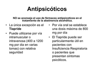 Antipsicóticos
NO se aconseja el uso de fármacos antipsicoticos en el
tratamiento de la abstinencia alcohólica.
• La única excepción es el
Tiapride
• Puede utilizarse por vía
intramuscular o
intravenosa (400 a 1200
mg por dia en varias
tomas) con relativa
seguridad
• Por vía oral se establece
una dosis máxima de 800
mg por día
• El Tiapride puede ser
particularmente útil en
pacientes con
Insuficiencia Respiratoria
o pacientes que
presentan síntomas
psicóticos.
 