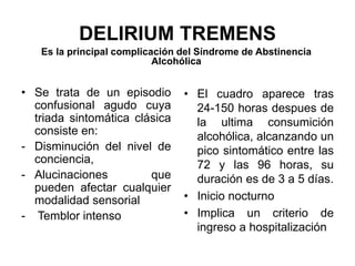 DELIRIUM TREMENS
Es la principal complicación del Síndrome de Abstinencia
Alcohólica
• Se trata de un episodio
confusional agudo cuya
triada sintomática clásica
consiste en:
- Disminución del nivel de
conciencia,
- Alucinaciones que
pueden afectar cualquier
modalidad sensorial
- Temblor intenso
• El cuadro aparece tras
24-150 horas despues de
la ultima consumición
alcohólica, alcanzando un
pico sintomático entre las
72 y las 96 horas, su
duración es de 3 a 5 días.
• Inicio nocturno
• Implica un criterio de
ingreso a hospitalización
 