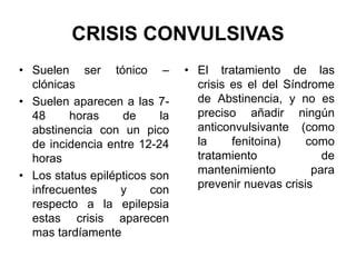 CRISIS CONVULSIVAS
• Suelen ser tónico –
clónicas
• Suelen aparecen a las 7-
48 horas de la
abstinencia con un pico
de incidencia entre 12-24
horas
• Los status epilépticos son
infrecuentes y con
respecto a la epilepsia
estas crisis aparecen
mas tardíamente
• El tratamiento de las
crisis es el del Síndrome
de Abstinencia, y no es
preciso añadir ningún
anticonvulsivante (como
la fenitoina) como
tratamiento de
mantenimiento para
prevenir nuevas crisis
 