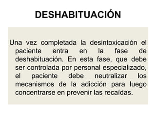 DESHABITUACIÓN
Una vez completada la desintoxicación el
paciente entra en la fase de
deshabituación. En esta fase, que debe
ser controlada por personal especializado,
el paciente debe neutralizar los
mecanismos de la adicción para luego
concentrarse en prevenir las recaídas.
 