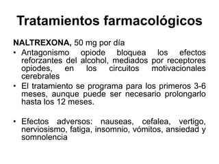 Tratamientos farmacológicos
NALTREXONA, 50 mg por día
• Antagonismo opiode bloquea los efectos
reforzantes del alcohol, mediados por receptores
opiodes, en los circuitos motivacionales
cerebrales
• El tratamiento se programa para los primeros 3-6
meses, aunque puede ser necesario prolongarlo
hasta los 12 meses.
• Efectos adversos: nauseas, cefalea, vertigo,
nerviosismo, fatiga, insomnio, vómitos, ansiedad y
somnolencia
 