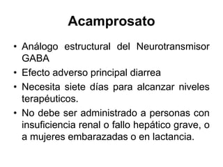Acamprosato
• Análogo estructural del Neurotransmisor
GABA
• Efecto adverso principal diarrea
• Necesita siete días para alcanzar niveles
terapéuticos.
• No debe ser administrado a personas con
insuficiencia renal o fallo hepático grave, o
a mujeres embarazadas o en lactancia.
 