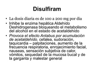 Disulfiram
• La dosis diaria es de 100 a 200 mg por dia
• Inhibe la enzima hepática Aldehído
Deshidrogenasa bloqueando el metabolismo
del alcohol en el estado de acetaldehído
• Provoca el efecto Antabus por acumulación
de acetaldehído. cefalea, sudoración,
taquicardia – palpitaciones, aumento de la
frecuencia respiratoria, enrojecimiento facial,
nauseas, sensación subjetiva de calor,
vómitos, sequedad de la mucosa bucal y de
la garganta y malestar general
 