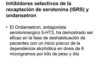 Inhibidores selectivos de la
recaptación de serotonina (ISRS) y
ondansetron
• El Ondansetron, antagonista
serotoninergico 5-HT3, ha demostrado ser
eficaz en la fase de deshabituación de
pacientes con un inicio precoz de la
dependencia alcohólica en dosis de 8
microgramos por kilo de peso y día
 