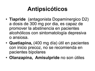 Antipsicóticos
• Tiapride (antagonista Dopaminergico D2)
a dosis de 300 mg por dia, es capaz de
promover la abstinencia en pacientes
alcohólicos con sintomatología depresiva
o ansiosa.
• Quetiapina, (400 mg día) útil en pacientes
con inicio precoz, no se recomienda en
pacientes bipolares
• Olanzapina, Amisulpride no son útiles
 