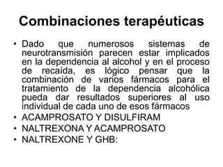Combinaciones terapéuticas
• Dado que numerosos sistemas de
neurotransmisión parecen estar implicados
en la dependencia al alcohol y en el proceso
de recaída, es lógico pensar que la
combinación de varios fármacos para el
tratamiento de la dependencia alcohólica
pueda dar resultados superiores al uso
individual de cada uno de esos fármacos
• ACAMPROSATO Y DISULFIRAM
• NALTREXONA Y ACAMPROSATO
• NALTREXONE Y GHB:
 