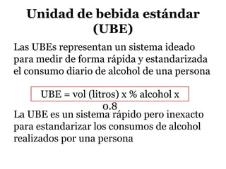 Unidad de bebida estándar
(UBE)
Las UBEs representan un sistema ideado
para medir de forma rápida y estandarizada
el consumo diario de alcohol de una persona
La UBE es un sistema rápido pero inexacto
para estandarizar los consumos de alcohol
realizados por una persona
UBE = vol (litros) x % alcohol x
0.8
 