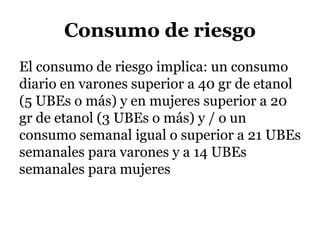 Consumo de riesgo
El consumo de riesgo implica: un consumo
diario en varones superior a 40 gr de etanol
(5 UBEs o más) y en mujeres superior a 20
gr de etanol (3 UBEs o más) y / o un
consumo semanal igual o superior a 21 UBEs
semanales para varones y a 14 UBEs
semanales para mujeres
 