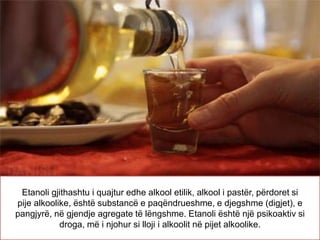 Etanoli gjithashtu i quajtur edhe alkool etilik, alkool i pastër, përdoret si
pije alkoolike, është substancë e paqëndrueshme, e djegshme (digjet), e
pangjyrë, në gjendje agregate të lëngshme. Etanoli është një psikoaktiv si
droga, më i njohur si lloji i alkoolit në pijet alkoolike.
 