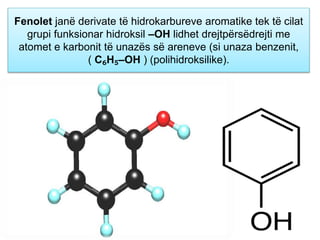 Fenolet janë derivate të hidrokarbureve aromatike tek të cilat
grupi funksionar hidroksil –OH lidhet drejtpërsëdrejti me
atomet e karbonit të unazës së areneve (si unaza benzenit,
( C₆H₅–OH ) (polihidroksilike).
 