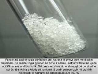 Fenolet në sasi të vogla përfitohen prej katranit të qymyr gurit me distilim
fraksional. Në sasi të vogla gjenden në bimë. Fenolati i natriumit tretet në ujë të
acidifikuar me acid klorhidrik. Një prej metodave të hershme,që përdoret edhe
sot është shkrirja e kripës së natriumit të acidit sulfobenzoik në prani të
hidroksidit të natriumit në temperaturë 300-350 °C
 