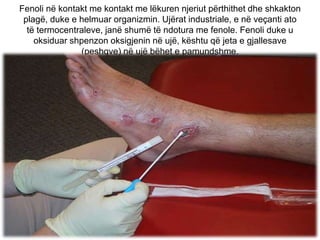 Fenoli në kontakt me kontakt me lëkuren njeriut përthithet dhe shkakton
plagë, duke e helmuar organizmin. Ujërat industriale, e në veçanti ato
të termocentraleve, janë shumë të ndotura me fenole. Fenoli duke u
oksiduar shpenzon oksigjenin në ujë, kështu që jeta e gjallesave
(peshqve) në ujë bëhet e pamundshme.
 