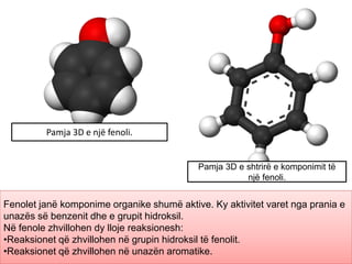 Pamja 3D e një fenoli.
Pamja 3D e shtrirë e komponimit të
një fenoli.
Fenolet janë komponime organike shumë aktive. Ky aktivitet varet nga prania e
unazës së benzenit dhe e grupit hidroksil.
Në fenole zhvillohen dy lloje reaksionesh:
•Reaksionet që zhvillohen në grupin hidroksil të fenolit.
•Reaksionet që zhvillohen në unazën aromatike.
 