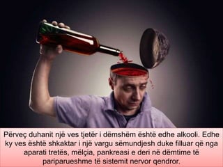 Përveç duhanit një ves tjetër i dëmshëm është edhe alkooli. Edhe
ky ves është shkaktar i një vargu sëmundjesh duke filluar që nga
aparati tretës, mëlçia, pankreasi e deri në dëmtime të
pariparueshme të sistemit nervor qendror.
 