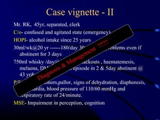 Case vignette - II
Mr. RK, 45yr, separated, clerk
C/o- confused and agitated state (emergency)
HOPI- alcohol intake since 25 years
30ml/wk@20 yr ------180/day 30 yr----No problems even if
abstinent for 3 days
750ml whisky /day@ 40yr---- blackouts , haematemesis,
melaena, DM, 2 seizure episode in 2 & 5day abstinent @
43 yr& 45yr
P/E - coarse tremors,pallor, signs of dehydration, diaphoresis,
tachycardia, blood pressure of 110/60 mmHg and
respiratory rate of 24/minute.
MSE- Impairment in perception, cognition
Diagnosis & Management ????
 