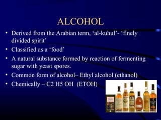 ALCOHOL
• Derived from the Arabian term, ‘al-kuhul’- ‘finely
divided spirit’
• Classified as a ‘food’
• A natural substance formed by reaction of fermenting
sugar with yeast spores.
• Common form of alcohol– Ethyl alcohol (ethanol)
• Chemically – C2 H5 OH (ETOH)
 