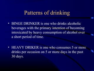 Patterns of drinking
• BINGE DRINKER is one who drinks alcoholic
beverages with the primary intention of becoming
intoxicated by heavy consumption of alcohol over
a short period of time.
• HEAVY DRIKER is one who consumes 5 or more
drinks per occasion on 5 or more days in the past
30 days.
 