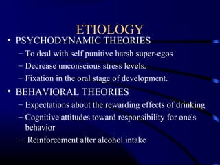 ETIOLOGY
• PSYCHODYNAMIC THEORIES
– To deal with self punitive harsh super-egos
– Decrease unconscious stress levels.
– Fixation in the oral stage of development.
• BEHAVIORAL THEORIES
– Expectations about the rewarding effects of drinking
– Cognitive attitudes toward responsibility for one's
behavior
– Reinforcement after alcohol intake
 