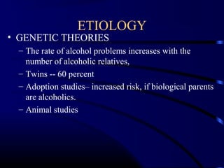 ETIOLOGY
• GENETIC THEORIES
– The rate of alcohol problems increases with the
number of alcoholic relatives,
– Twins -- 60 percent
– Adoption studies– increased risk, if biological parents
are alcoholics.
– Animal studies
 