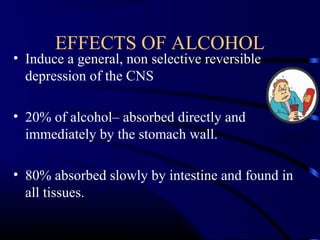 EFFECTS OF ALCOHOL
• Induce a general, non selective reversible
depression of the CNS
• 20% of alcohol– absorbed directly and
immediately by the stomach wall.
• 80% absorbed slowly by intestine and found in
all tissues.
 