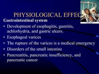 Gastrointestinal system
• Development of esophagitis, gastritis,
achlorhydria, and gastric ulcers.
• Esophageal varices
• The rupture of the varices is a medical emergency
• Disorders of the small intestine
• Pancreatitis, pancreatic insufficiency, and
pancreatic cancer
PHYSIOLOGICAL EFFECTS
 