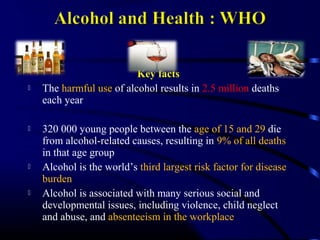 Key facts
 The harmful use of alcohol results in 2.5 million deaths
each year
 320 000 young people between the age of 15 and 29 die
from alcohol-related causes, resulting in 9% of all deaths
in that age group
 Alcohol is the world’s third largest risk factor for disease
burden
 Alcohol is associated with many serious social and
developmental issues, including violence, child neglect
and abuse, and absenteeism in the workplace
 