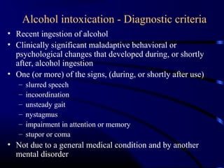 Alcohol intoxication - Diagnostic criteria
• Recent ingestion of alcohol
• Clinically significant maladaptive behavioral or
psychological changes that developed during, or shortly
after, alcohol ingestion
• One (or more) of the signs, (during, or shortly after use)
– slurred speech
– incoordination
– unsteady gait
– nystagmus
– impairment in attention or memory
– stupor or coma
• Not due to a general medical condition and by another
mental disorder
 