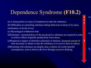 Dependence Syndrome (F10.2)
(a) A strong desire or sense of compulsion to take the substance;
(b) Difficulties in controlling substance-taking behaviour in terms of its onset,
termination, or levels of use;
(c) Physiological withdrawal state
(d)Tolerance : increased doses of the psychoactive substance are required in order
to achieve effects originally produced by lower doses
(e)Progressive neglect of alternative pleasures or interests ,increased amount of
time necessary to obtain or take the substance or to recover from its effects;
(f)Persisting with substance use despite clear evidence of overtly harmful
consequences, such as harm to the liver through excessive drinking
A
n
y
3
 