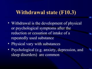 Withdrawal state (F10.3)
• Withdrawal is the development of physical
or psychological symptoms after the
reduction or cessation of intake of a
repeatedly used substance
• Physical vary with substances
• Psychological (e.g. anxiety, depression, and
sleep disorders) are common
 