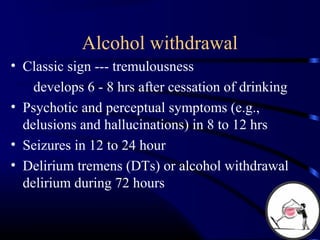 Alcohol withdrawal
• Classic sign --- tremulousness
develops 6 - 8 hrs after cessation of drinking
• Psychotic and perceptual symptoms (e.g.,
delusions and hallucinations) in 8 to 12 hrs
• Seizures in 12 to 24 hour
• Delirium tremens (DTs) or alcohol withdrawal
delirium during 72 hours
 