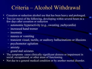 Criteria – Alcohol Withdrawal
• Cessation or reduction alcohol use that has been heavy and prolonged.
• Two (or more) of the following, developing within several hours to a
few days after cessation or reduction
– autonomic hyperactivity (e.g., sweating ,tachycardia)
– increased hand tremor
– insomnia
– nausea or vomiting
– transient visual, tactile, or auditory hallucinations or illusions
– psychomotor agitation
– anxiety
– grand mal seizures
• The symptoms cause clinically significant distress or impairment in
social, occupational, or other areas of functioning.
• Not due to a general medical condition or by another mental disorder.
 
