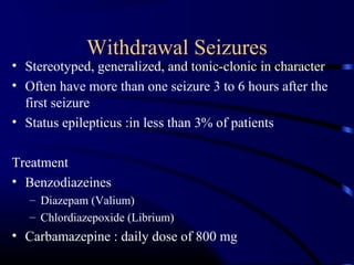 Withdrawal Seizures
• Stereotyped, generalized, and tonic-clonic in character
• Often have more than one seizure 3 to 6 hours after the
first seizure
• Status epilepticus :in less than 3% of patients
Treatment
• Benzodiazeines
– Diazepam (Valium)
– Chlordiazepoxide (Librium)
• Carbamazepine : daily dose of 800 mg
 