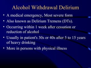 Alcohol Withdrawal Delirium
• A medical emergency, Most severe form
• Also known as Delirium Tremens (DTs).
• Occurring within 1 week after cessation or
reduction of alcohol
• Usually in patient's 30s or 40s after 5 to 15 years
of heavy drinking
• More in persons with physical illness
 