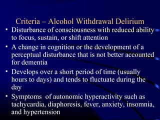 Criteria – Alcohol Withdrawal Delirium
• Disturbance of consciousness with reduced ability
to focus, sustain, or shift attention
• A change in cognition or the development of a
perceptual disturbance that is not better accounted
for dementia
• Develops over a short period of time (usually
hours to days) and tends to fluctuate during the
day
• Symptoms of autonomic hyperactivity such as
tachycardia, diaphoresis, fever, anxiety, insomnia,
and hypertension
 
