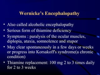 Wernicke’s Encephalopathy
• Also called alcoholic encephalopathy
• Serious form of thiamine deficiency
• Symptoms : paralysis of the ocular muscles,
diplopia, ataxia, somnolence and stupor
• May clear spontaneously in a few days or weeks
or progress into Korsakoff's syndrome(a chronic
condition)
• Thiamine replacement: 100 mg 2 to 3 times daily
for 2 to 3 weeks
 
