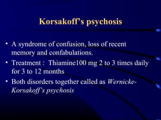 Korsakoff’s psychosis
• A syndrome of confusion, loss of recent
memory and confabulations.
• Treatment : Thiamine100 mg 2 to 3 times daily
for 3 to 12 months
• Both disorders together called as Wernicke-
Korsakoff’s psychosis
 