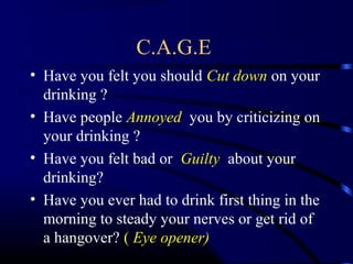 C.A.G.E
• Have you felt you should Cut down on your
drinking ?
• Have people Annoyed you by criticizing on
your drinking ?
• Have you felt bad or Guilty about your
drinking?
• Have you ever had to drink first thing in the
morning to steady your nerves or get rid of
a hangover? ( Eye opener)
 