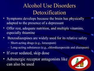 Alcohol Use Disorders
Detoxification
• Symptoms develops because the brain has physically
adapted to the presence of a depressant
• Offer rest, adequate nutrition, and multiple vitamins,
especially thiamine
• Benzodiazepines are widely used for its relative safety
– Short-acting drugs (e.g., lorazepam)
– Long-acting substances (e.g., chlordiazepoxide and diazepam)
• If over sedated, skip dose
• Adrenergic receptor antagonists like Propranolol
can also be used
 