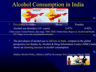  Prevalence estimates Males Females
Alcohol use disorders (15+ years) 3.47% 0.42%
( Data source: United Nations, data range 1990–2006. Global Status Report on Alcohol and Health
2011(http://www.who.int/globalatlas/alcohol)
 The prevalence of alcohol use is still low in India compare to the global
perspective but Studies by Alcohol & Drug Information Centre (ADIC)-India
shows an alarming increase in alcohol consumption
(Indian Alcohol Policy Alliance (IAPA).Newsletter Vol. I January-March 2009)
Alcohol Consumption in India
 