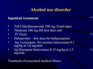 Alcohol use disorderAlcohol use disorder
Inpatient treatment
• Tab Chlordiazepoxide 100 mg /d and taper
• Thiamine 100 mg IM first then oral
• IV Fluid
• Haloperidol – low dose for hallucinations
• Inj. Lorazepam for seizures Intravenous 0.1
mg/kg at 2.0 mg/min
• Inj.Diazepam Intravenous 0.15 mg/kg at 2.5
mg/min
Treatment of associated medical illness
 