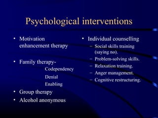 Psychological interventions
• Motivation
enhancement therapy
• Family therapy-
Codependency
Denial
Enabling
• Group therapy
• Alcohol anonymous
• Individual counselling
– Social skills training
(saying no).
– Problem-solving skills.
– Relaxation training.
– Anger management.
– Cognitive restructuring.
 