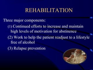 REHABILITATION
Three major components:
(1) Continued efforts to increase and maintain
high levels of motivation for abstinence
(2) Work to help the patient readjust to a lifestyle
free of alcohol
(3) Relapse prevention
 