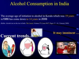 It may imminent …
The average age of initiation to alcohol in Kerala which was 19 years
in1986 has come down to 14 years in 2006
(Rekha .Alcohol use on the rise in India. The Lancet, Volume 373, Issue 9657, Pages 17 - 18, 3 January 2009)
Alcohol Consumption in India
Current trends……
 