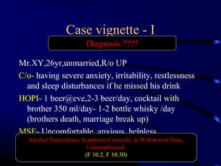 Case vignette - I
Mr.XY,26yr,unmarried,R/o UP
C/o- having severe anxiety, irritability, restlessness
and sleep disturbances if he missed his drink
HOPI- 1 beer@eve,2-3 beer/day, cocktail with
brother 350 ml/day- 1-2 bottle whisky /day
(brothers death, marriage break up)
MSE- Uncomfortable, anxious, helpless
Alcohol Dependence Syndrome Currently in Withdrawal State,
Uncomplicated
(F 10.2, F 10.30)
Diagnosis ????
 
