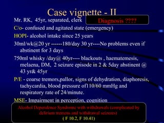 Case vignette - II
Mr. RK, 45yr, separated, clerk
C/o- confused and agitated state (emergency)
HOPI- alcohol intake since 25 years
30ml/wk@20 yr ------180/day 30 yr----No problems even if
abstinent for 3 days
750ml whisky /day@ 40yr---- blackouts , haematemesis,
melaena, DM, 2 seizure episode in 2 & 5day abstinent @
43 yr& 45yr
P/E - coarse tremors,pallor, signs of dehydration, diaphoresis,
tachycardia, blood pressure of110/60 mmHg and
respiratory rate of 24/minute.
MSE- Impairment in perception, cognition
Alcohol Dependence Syndrome with withdrawals (complicated by
delirium tremens and withdrawal seizures)
( F 10.2, F 10.41)
Diagnosis ????
 