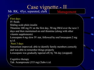 Case vignette - II
Mr. RK, 45yr, separated, clerk
C/o- confused and agitated state (emergency)
HOPI- alcohol intake since 25 years
30ml/wk@20 yr ------180/day 30 yr----No problems even if
abstinent for 3 days
750ml whisky /day@ 40yr---- blackouts , haematemesis,
melaena, DM, 2 seizure episode in 2 & 5day abstinent @
43 yr& 45yr
P/E - coarse tremors,pallor, signs of dehydration, diaphoresis,
tachycardia, blood pressure of110/60 mmHg and
respiratory rate of 24/minute.
MSE- Impairment in perception, cognition
First days
IV fluids
Sliding scale plain insulin
Thiamine 100 mg IV on the first day, 50 mg IM/d over the next 3
days and then maintained on oral thiamine (along with other
vitamin supplements)
Lorazepam 4 mg slow IV stat, followed by oral lorazepam 2 mg
q.i.d.
Next 3 days
Sensorium improved; able to identify family members correctly
and was able to remember things properly
Lorazepam was gradually tapered off; by 7th day (stopped)
Cognitive therapy
Tab. Acamprosate (333 mg) 2tabs t.i.d.
Management
 