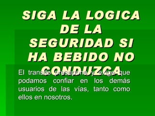 SIGA LA LOGICA DE LA SEGURIDAD SI HA BEBIDO NO CONDUZCA El transito presupone y exige que podamos confiar en los demás usuarios de las vías, tanto como ellos en nosotros. 