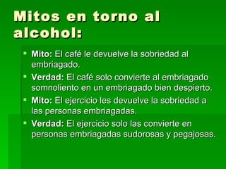 Mitos en torno al alcohol: Mito:  El café le devuelve la sobriedad al embriagado. Verdad:  El café solo convierte al embriagado somnoliento en un embriagado bien despierto. Mito:  El ejercicio les devuelve la sobriedad a las personas embriagadas. Verdad:  El ejercicio solo las convierte en personas embriagadas sudorosas y pegajosas. 
